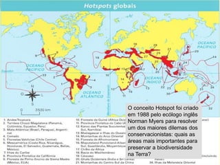 O conceito Hotspot foi criado
em 1988 pelo ecólogo inglês
Norman Myers para resolver
um dos maiores dilemas dos
conservacionistas: quais as
áreas mais importantes para
preservar a biodiversidade
na Terra?
 