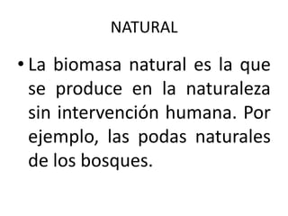 NATURAL

• La biomasa natural es la que
  se produce en la naturaleza
  sin intervención humana. Por
  ejemplo, las podas naturales
  de los bosques.
 