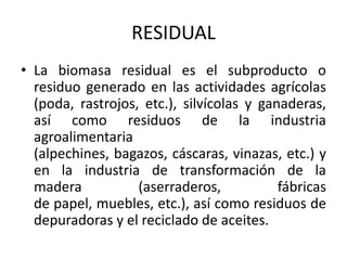 RESIDUAL
• La biomasa residual es el subproducto o
  residuo generado en las actividades agrícolas
  (poda, rastrojos, etc.), silvícolas y ganaderas,
  así como residuos de la industria
  agroalimentaria
  (alpechines, bagazos, cáscaras, vinazas, etc.) y
  en la industria de transformación de la
  madera           (aserraderos,           fábricas
  de papel, muebles, etc.), así como residuos de
  depuradoras y el reciclado de aceites.
 