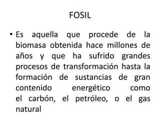 FOSIL
• Es aquella que procede de la
  biomasa obtenida hace millones de
  años y que ha sufrido grandes
  procesos de transformación hasta la
  formación de sustancias de gran
  contenido      energético    como
  el carbón, el petróleo, o el gas
  natural
 
