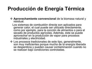 Producción de Energía Térmica
 Aprovechamiento convencional de la biomasa natural y
  residual.
 Los sistemas de combustión directa son aplicados para
  generar calor, el cual puede ser utilizado directamente,
  como por ejemplo, para la cocción de alimentos o para el
  secado de productos agrícolas. Además, éste se puede
  aprovechar en la producción de vapor para procesos
  industriales y electricidad.
 Los procesos tradicionales de este tipo, generalmente,
  son muy ineficientes porque mucha de la energía liberada
  se desperdicia y pueden causar contaminación cuando no
  se realizan bajo condiciones controladas.
 