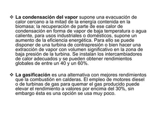  La condensación del vapor supone una evacuación de
  calor cercano a la mitad de la energía contenida en la
  biomasa; la recuperación de parte de ese calor de
  condensación en forma de vapor de baja temperatura o agua
  caliente, para usos industriales o domésticos, supone un
  aumento de la eficiencia energética. Para ello se puede
  disponer de una turbina de contrapresión o bien hacer una
  extracción de vapor con volumen significativo en la zona de
  baja presión de la turbina. Se instalan los intercambiadores
  de calor adecuados y se pueden obtener rendimientos
  globales de entre un 40 y un 60%.

 La gasificación es una alternativa con mejores rendimientos
  que la combustión en calderas. El empleo de motores diesel
  o de turbinas de gas para quemar el gas producido puede
  elevar el rendimiento a valores por encima del 30%, sin
  embargo ésta es una opción se usa muy poco.
 