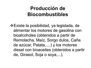 Producción de
         Biocombustibles

Existe la posibilidad, ya legislada, de
 alimentar los motores de gasolina con
 bioalcoholes (obtenidos a partir de
 Remolacha, Maíz, Sorgo dulce, Caña
 de azúcar, Patata,....) y los motores
 diesel con bioaceites (obtenidos a partir
 de, Girasol, Soja o soya,...).
 