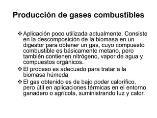 Producción de gases combustibles

  Aplicación poco utilizada actualmente. Consiste
   en la descomposición de la biomasa en un
   digestor para obtener un gas, cuyo compuesto
   combustible es básicamente metano, pero
   también contienen nitrógeno, vapor de agua y
   compuestos orgánicos.
  El proceso es adecuado para tratar a la
   biomasa húmeda
  El gas obtenido es de bajo poder calorífico,
   pero útil en aplicaciones térmicas en el entorno
   ganadero o agrícola, suministrando luz y calor.
 