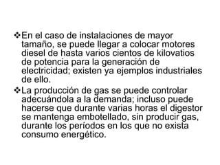 En el caso de instalaciones de mayor
 tamaño, se puede llegar a colocar motores
 diesel de hasta varios cientos de kilovatios
 de potencia para la generación de
 electricidad; existen ya ejemplos industriales
 de ello.
La producción de gas se puede controlar
 adecuándola a la demanda; incluso puede
 hacerse que durante varias horas el digestor
 se mantenga embotellado, sin producir gas,
 durante los períodos en los que no exista
 consumo energético.
 