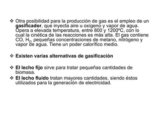  Otra posibilidad para la producción de gas es el empleo de un
  gasificador, que inyecta aire u oxígeno y vapor de agua.
  Opera a elevada temperatura, entre 800 y 1200ºC, con lo
  cual la cinética de las reacciones es más alta. El gas contiene
  CO, H2, pequeñas concentraciones de metano, nitrógeno y
  vapor de agua. Tiene un poder calorífico medio.

 Existen varias alternativas de gasificación

 El lecho fijo sirve para tratar pequeñas cantidades de
  biomasa.
 El lecho fluido tratan mayores cantidades, siendo éstos
  utilizados para la generación de electricidad.
 