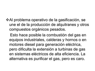 Al problema operativo de la gasificación, se
 une el de la producción de alquitranes y otros
 compuestos orgánicos pesados.
 Esto hace posible la combustión del gas en
 equipos industriales, calderas y hornos o en
 motores diesel para generación eléctrica,
 pero dificulta la extensión a turbinas de gas
 en sistemas eléctricos de alta eficiencia. La
 alternativa es purificar el gas, pero es caro.
 