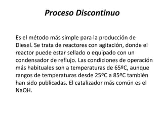 Proceso Discontinuo

Es el método más simple para la producción de
Diesel. Se trata de reactores con agitación, donde el
reactor puede estar sellado o equipado con un
condensador de reflujo. Las condiciones de operación
más habituales son a temperaturas de 65ºC, aunque
rangos de temperaturas desde 25ºC a 85ºC también
han sido publicadas. El catalizador más común es el
NaOH.
 