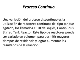 Proceso Continuo

Una variación del proceso discontinuo es la
utilización de reactores continuos del tipo tanque
agitado, los llamados CSTR del inglés, Continuous
Stirred Tank Reactor. Este tipo de reactores puede
ser variado en volumen para permitir mayores
tiempos de residencia y lograr aumentar los
resultados de la reacción.
 