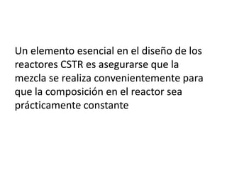 Un elemento esencial en el diseño de los
reactores CSTR es asegurarse que la
mezcla se realiza convenientemente para
que la composición en el reactor sea
prácticamente constante
 