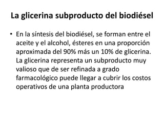 La glicerina subproducto del biodiésel
• En la síntesis del biodiésel, se forman entre el
  aceite y el alcohol, ésteres en una proporción
  aproximada del 90% más un 10% de glicerina.
  La glicerina representa un subproducto muy
  valioso que de ser refinada a grado
  farmacológico puede llegar a cubrir los costos
  operativos de una planta productora
 