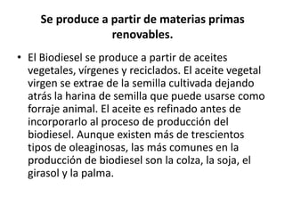 Se produce a partir de materias primas
                  renovables.
• El Biodiesel se produce a partir de aceites
  vegetales, vírgenes y reciclados. El aceite vegetal
  virgen se extrae de la semilla cultivada dejando
  atrás la harina de semilla que puede usarse como
  forraje animal. El aceite es refinado antes de
  incorporarlo al proceso de producción del
  biodiesel. Aunque existen más de trescientos
  tipos de oleaginosas, las más comunes en la
  producción de biodiesel son la colza, la soja, el
  girasol y la palma.
 
