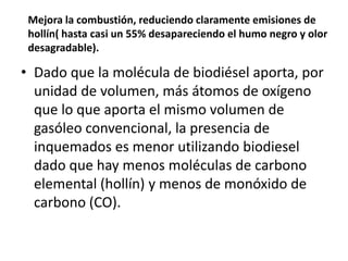 Mejora la combustión, reduciendo claramente emisiones de
 hollín( hasta casi un 55% desapareciendo el humo negro y olor
 desagradable).

• Dado que la molécula de biodiésel aporta, por
  unidad de volumen, más átomos de oxígeno
  que lo que aporta el mismo volumen de
  gasóleo convencional, la presencia de
  inquemados es menor utilizando biodiesel
  dado que hay menos moléculas de carbono
  elemental (hollín) y menos de monóxido de
  carbono (CO).
 