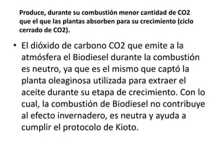 Produce, durante su combustión menor cantidad de CO2
 que el que las plantas absorben para su crecimiento (ciclo
 cerrado de CO2).

• El dióxido de carbono CO2 que emite a la
  atmósfera el Biodiesel durante la combustión
  es neutro, ya que es el mismo que captó la
  planta oleaginosa utilizada para extraer el
  aceite durante su etapa de crecimiento. Con lo
  cual, la combustión de Biodiesel no contribuye
  al efecto invernadero, es neutra y ayuda a
  cumplir el protocolo de Kioto.
 