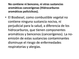 No contiene ni benceno, ni otras sustancias
  aromáticas cancerígenas (Hidrocarburos
  aromáticos policíclicos).
• El Biodiesel, como combustible vegetal no
  contiene ninguna sustancia nociva, ni
  perjudicial para la salud, a diferencia de los
  hidrocarburos, que tienen componentes
  aromáticos y bencenos (cancerígenos). La no-
  emisión de estas sustancias contaminantes
  disminuye el riesgo de enfermedades
  respiratorias y alergias.
 