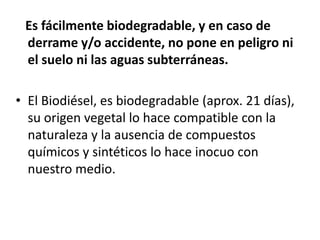 Es fácilmente biodegradable, y en caso de
 derrame y/o accidente, no pone en peligro ni
 el suelo ni las aguas subterráneas.

• El Biodiésel, es biodegradable (aprox. 21 días),
  su origen vegetal lo hace compatible con la
  naturaleza y la ausencia de compuestos
  químicos y sintéticos lo hace inocuo con
  nuestro medio.
 