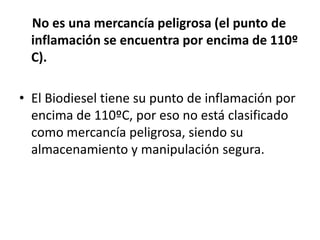 No es una mercancía peligrosa (el punto de
  inflamación se encuentra por encima de 110º
  C).

• El Biodiesel tiene su punto de inflamación por
  encima de 110ºC, por eso no está clasificado
  como mercancía peligrosa, siendo su
  almacenamiento y manipulación segura.
 
