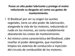 Posee un alto poder lubricante y protege el motor
   reduciendo su desgaste así como sus gastos de
                  mantenimiento.

• El Biodiesel por ser su origen los aceites
  vegetales, tiene un alto poder de lubricación,
  alargando la vida de los motores, reduciendo el
  ruido en los mismos, así como notablemente
  abaratando los costes de mantenimiento.
• Así mismo como característica del Biodiesel, cabe
  reseñar el poder detergente, que mantiene
  limpios los sistemas de conducción e inyección
  del circuito de combustible de los motores.
 