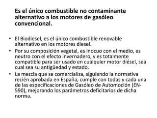 Es el único combustible no contaminante
  alternativo a los motores de gasóleo
  convencional.

• El Biodiesel, es el único combustible renovable
  alternativo en los motores diesel.
• Por su composición vegetal, es inocuo con el medio, es
  neutro con el efecto invernadero, y es totalmente
  compatible para ser usado en cualquier motor diésel, sea
  cual sea su antigüedad y estado.
• La mezcla que se comercializa, siguiendo la normativa
  recién aprobada en España, cumple con todas y cada una
  de las especificaciones de Gasóleo de Automoción (EN-
  590), mejorando los parámetros deficitarios de dicha
  norma.
 