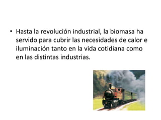 • Hasta la revolución industrial, la biomasa ha
  servido para cubrir las necesidades de calor e
  iluminación tanto en la vida cotidiana como
  en las distintas industrias.
 