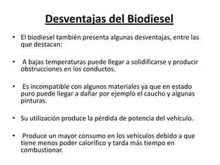 Desventajas del Biodiesel
• El biodiesel también presenta algunas desventajas, entre las
  que destacan:

• A bajas temperaturas puede llegar a solidificarse y producir
  obstrucciones en los conductos.

• Es incompatible con algunos materiales ya que en estado
  puro puede llegar a dañar por ejemplo el caucho y algunas
  pinturas.

• Su utilización produce la pérdida de potencia del vehículo.

• Produce un mayor consumo en los vehículos debido a que
  tiene menos poder calorífico y tarda más tiempo en
  combustionar.
 