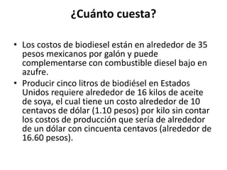 ¿Cuánto cuesta?

• Los costos de biodiesel están en alrededor de 35
  pesos mexicanos por galón y puede
  complementarse con combustible diesel bajo en
  azufre.
• Producir cinco litros de biodiésel en Estados
  Unidos requiere alrededor de 16 kilos de aceite
  de soya, el cual tiene un costo alrededor de 10
  centavos de dólar (1.10 pesos) por kilo sin contar
  los costos de producción que sería de alrededor
  de un dólar con cincuenta centavos (alrededor de
  16.60 pesos).
 