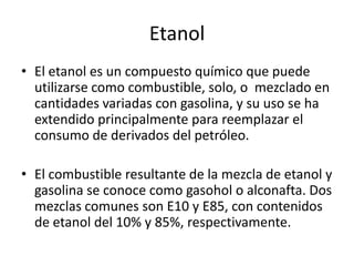 Etanol
• El etanol es un compuesto químico que puede
  utilizarse como combustible, solo, o mezclado en
  cantidades variadas con gasolina, y su uso se ha
  extendido principalmente para reemplazar el
  consumo de derivados del petróleo.

• El combustible resultante de la mezcla de etanol y
  gasolina se conoce como gasohol o alconafta. Dos
  mezclas comunes son E10 y E85, con contenidos
  de etanol del 10% y 85%, respectivamente.
 