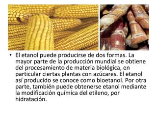 • El etanol puede producirse de dos formas. La
  mayor parte de la producción mundial se obtiene
  del procesamiento de materia biológica, en
  particular ciertas plantas con azúcares. El etanol
  así producido se conoce como bioetanol. Por otra
  parte, también puede obtenerse etanol mediante
  la modificación química del etileno, por
  hidratación.
 