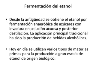 Fermentación del etanol

• Desde la antigüedad se obtiene el etanol por
  fermentación anaeróbica de azúcares con
  levadura en solución acuosa y posterior
  destilación. La aplicación principal tradicional
  ha sido la producción de bebidas alcohólicas.

• Hoy en día se utilizan varios tipos de materias
  primas para la producción a gran escala de
  etanol de origen biológico:
 