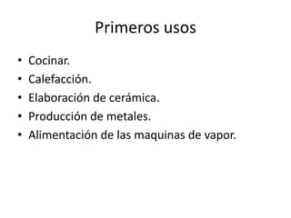 Primeros usos
•   Cocinar.
•   Calefacción.
•   Elaboración de cerámica.
•   Producción de metales.
•   Alimentación de las maquinas de vapor.
 