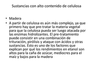 Sustancias con alto contenido de celulosa

• Madera
• A partir de celulosa es aún más complejo, ya que
  primero hay que pre-tratar la materia vegetal
  para que la celulosa pueda ser luego atacada por
  las enzimas hidrolizantes. El pre-tratamiento
  puede consistir en una combinación de
  trituración, pirólisis y ataque con ácidos y otras
  sustancias. Esto es uno de los factores que
  explican por qué los rendimientos en etanol son
  altos para la caña de azúcar, mediocres para el
  maíz y bajos para la madera
 