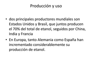 Producción y uso

• dos principales productores mundiales son
  Estados Unidos y Brasil, que juntos producen
  el 70% del total de etanol, seguidos por China,
  India y Francia
• En Europa, tanto Alemania como España han
  incrementado considerablemente su
  producción de etanol.
 