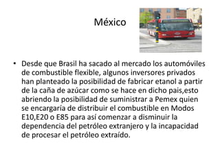 México


• Desde que Brasil ha sacado al mercado los automóviles
  de combustible flexible, algunos inversores privados
  han planteado la posibilidad de fabricar etanol a partir
  de la caña de azúcar como se hace en dicho pais,esto
  abriendo la posibilidad de suministrar a Pemex quien
  se encargaría de distribuir el combustible en Modos
  E10,E20 o E85 para así comenzar a disminuir la
  dependencia del petróleo extranjero y la incapacidad
  de procesar el petróleo extraído.
 