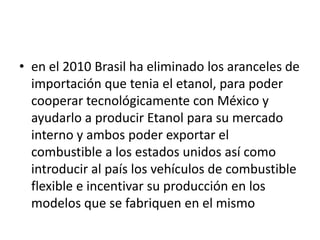 • en el 2010 Brasil ha eliminado los aranceles de
  importación que tenia el etanol, para poder
  cooperar tecnológicamente con México y
  ayudarlo a producir Etanol para su mercado
  interno y ambos poder exportar el
  combustible a los estados unidos así como
  introducir al país los vehículos de combustible
  flexible e incentivar su producción en los
  modelos que se fabriquen en el mismo
 