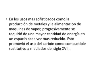 • En los usos mas sofisticados como la
  producción de metales y la alimentación de
  maquinas de vapor, progresivamente se
  requirió de una mayor cantidad de energía en
  un espacio cada vez mas reducido. Esto
  promovió el uso del carbón como combustible
  sustitutivo a mediados del siglo XVIII.
 