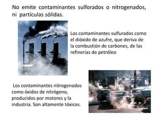 No emite contaminantes sulforados o nitrogenados,
ni partículas sólidas.


                           Los contaminantes sulfurados como
                           el dióxido de azufre, que deriva de
                           la combustión de carbones, de las
                           refinerías de petróleo




 Los contaminantes nitrogenados
como óxidos de nitrógeno,
producidos por motores y la
industria. Son altamente tóxicos.
 