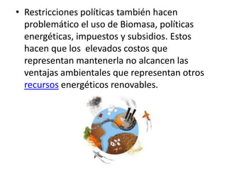 • Restricciones políticas también hacen
  problemático el uso de Biomasa, políticas
  energéticas, impuestos y subsidios. Estos
  hacen que los elevados costos que
  representan mantenerla no alcancen las
  ventajas ambientales que representan otros
  recursos energéticos renovables.
 