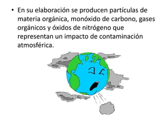 • En su elaboración se producen partículas de
  materia orgánica, monóxido de carbono, gases
  orgánicos y óxidos de nitrógeno que
  representan un impacto de contaminación
  atmosférica.
 