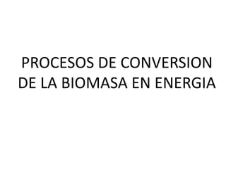 PROCESOS DE CONVERSION
DE LA BIOMASA EN ENERGIA
 