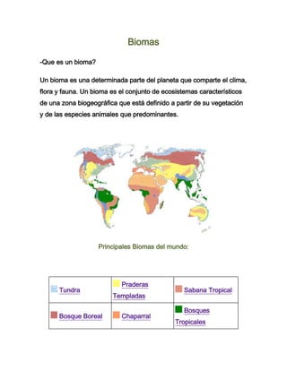 Biomas

-Que es un bioma?

Un bioma es una determinada parte del planeta que comparte el clima,
flora y fauna. Un bioma es el conjunto de ecosistemas característicos
de una zona biogeográfica que está definido a partir de su vegetación
y de las especies animales que predominantes.




                    Principales Biomas del mundo:




                           Praderas
      Tundra                                     Sabana Tropical
                        Templadas

                                                 Bosques
      Bosque Boreal        Chaparral
                                              Tropicales
 