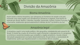 Divisão da Amazônia
Assim existe o bioma Amazônia, que ultrapassa as fronteiras do estado e do país,
incluindo uma vasta região com semelhanças climáticas e vegetais. Esse bioma se
estende por Brasil, Bolívia, Colômbia, Equador, Venezuela, Guiana, Guiana Francesa, Peru
e Suriname, totalizando aproximadamente 8 milhões de km² na América do Sul.
A Amazônia Legal é uma noção política, não geográfica, estabelecida pelo governo do
Brasil. O intuito da criação da Amazônia Legal é fomentar o planejamento e o progresso
econômico e social dos estados que compõem a região amazônica. Devido à baixa
densidade populacional e ao baixo desenvolvimento, foi percebida a necessidade de
implementar ações que impulsionassem o crescimento desses estados.
Bioma Amazônia
Amazônia legal
 