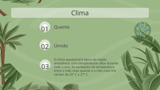 Quente
O clima equatorial é típico da região
amazônica, com temperaturas altas durante
todo o ano. As oscilações de temperatura
entre o mês mais quente e o mês mais frio
variam de 25º C a 27º C.
Clima
Úmido
01
02
03
 
