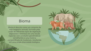 Bioma
Bioma é descrito como um conjunto de
vida (vegetal e animal), formado pela
união de diferentes tipos de vegetação
adjacentes e distintos em uma escala
regional, com condições geoclimáticas
semelhantes e uma história
compartilhada de mudanças, resultando
em uma ampla diversidade biológica.
 