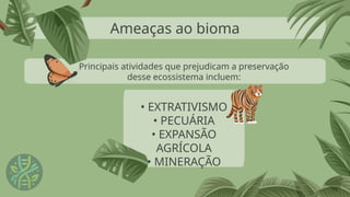 Ameaças ao bioma
• EXTRATIVISMO
• PECUÁRIA
• EXPANSÃO
AGRÍCOLA
• MINERAÇÃO
Principais atividades que prejudicam a preservação
desse ecossistema incluem:
 
