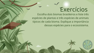 Exercícios
Escolha dois biomas brasileiros e liste três
espécies de plantas e três espécies de animais
típicos de cada bioma. Explique a importância
dessas espécies para o ecossistema.
 