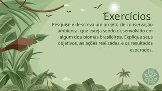 Exercícios
Pesquise e descreva um projeto de conservação
ambiental que esteja sendo desenvolvido em
algum dos biomas brasileiros. Explique seus
objetivos, as ações realizadas e os resultados
esperados.
 