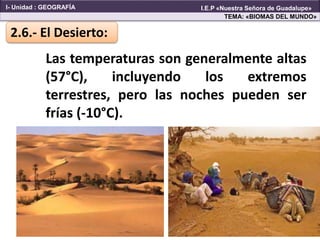 Las temperaturas son generalmente altas
(57°C), incluyendo los extremos
terrestres, pero las noches pueden ser
frías (-10°C).
2.6.- El Desierto:
TEMA: «BIOMAS DEL MUNDO»
I- Unidad : GEOGRAFÍA I.E.P «Nuestra Señora de Guadalupe»
 