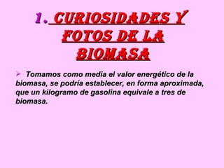 curiosidades y fotos de la biomasa Tomamos como media el valor energético de la biomasa, se podría establecer, en forma aproximada, que un kilogramo de gasolina equivale a tres de biomasa. 