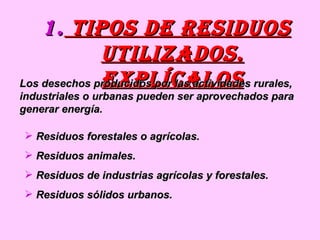 Tipos de residuos utilizados. explícalos Los desechos producidos por las actividades rurales, industriales o urbanas pueden ser aprovechados para generar energía. Residuos forestales o agrícolas. Residuos animales. Residuos de industrias agrícolas y forestales. Residuos sólidos urbanos. 