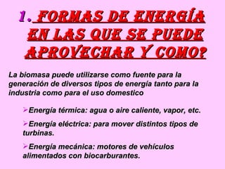 formas de energía en las que se puede aprovechar y como? La biomasa puede utilizarse como fuente para la generación de diversos tipos de energía tanto para la industria como para el uso domestico Energía térmica: agua o aire caliente, vapor, etc. Energía eléctrica: para mover distintos tipos de turbinas. Energía mecánica: motores de vehículos alimentados con biocarburantes. 